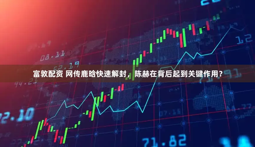 富敦配资 网传鹿晗快速解封，陈赫在背后起到关键作用？