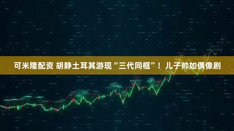 可米隆配资 胡静土耳其游现“三代同框”！儿子帅如偶像剧