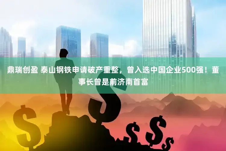 鼎瑞创盈 泰山钢铁申请破产重整，曾入选中国企业500强！董事长曾是前济南首富