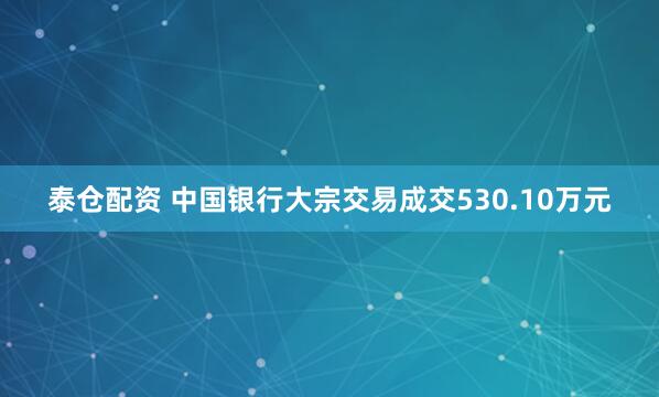 泰仓配资 中国银行大宗交易成交530.10万元