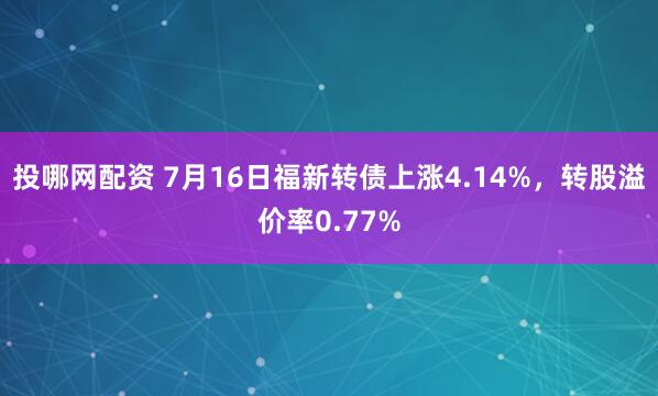 投哪网配资 7月16日福新转债上涨4.14%，转股溢价率0.77%