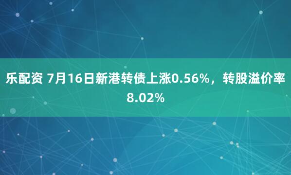 乐配资 7月16日新港转债上涨0.56%，转股溢价率8.02%