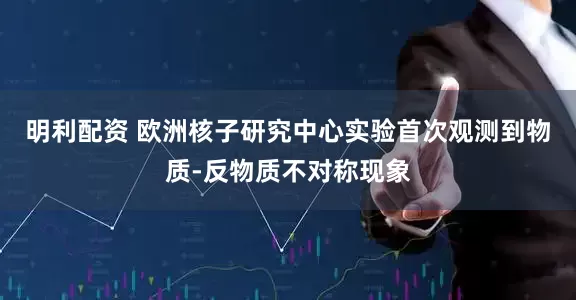 明利配资 欧洲核子研究中心实验首次观测到物质-反物质不对称现象