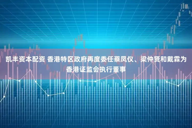 凯丰资本配资 香港特区政府再度委任蔡凤仪、梁仲贤和戴霖为香港证监会执行董事