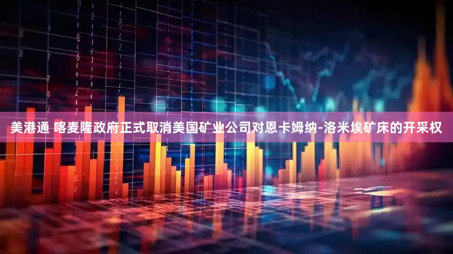 美港通 喀麦隆政府正式取消美国矿业公司对恩卡姆纳-洛米埃矿床的开采权