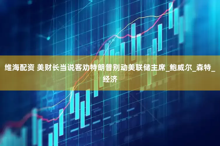 维海配资 美财长当说客劝特朗普别动美联储主席_鲍威尔_森特_经济