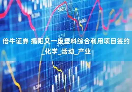 倍牛证券 揭阳又一废塑料综合利用项目签约_化学_活动_产业