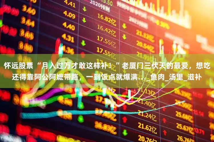 怀远股票 “月入过万才敢这样补！”老厦门三伏天的最爱，想吃还得靠阿公阿嬷带路，一到饭点就爆满…_鱼肉_汤里_滋补
