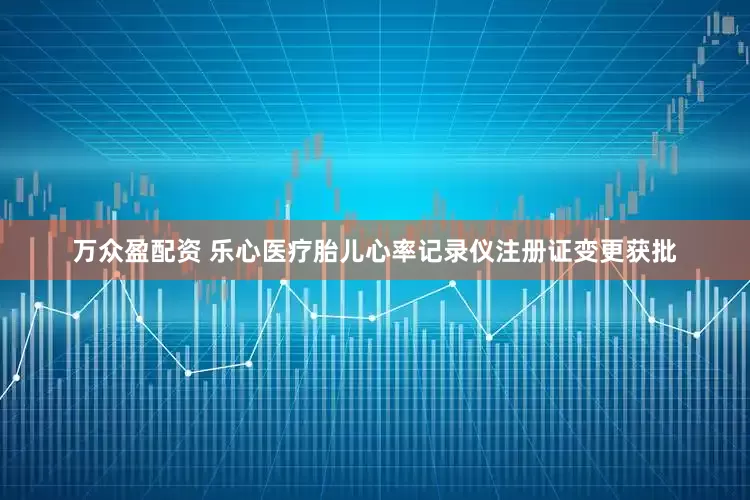 万众盈配资 乐心医疗胎儿心率记录仪注册证变更获批