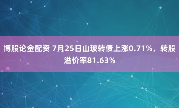 博股论金配资 7月25日山玻转债上涨0.71%，转股溢价率81.63%