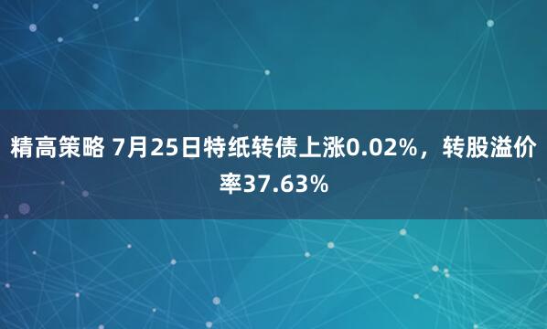 精高策略 7月25日特纸转债上涨0.02%，转股溢价率37.63%