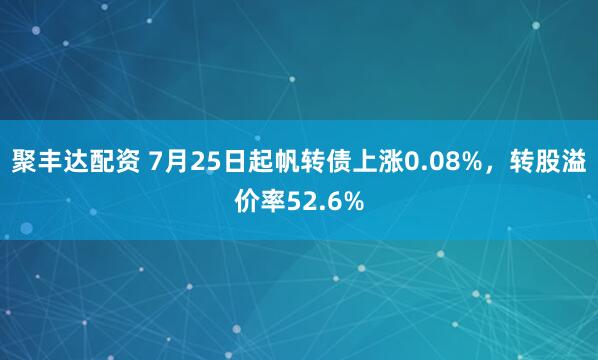 聚丰达配资 7月25日起帆转债上涨0.08%，转股溢价率52.6%