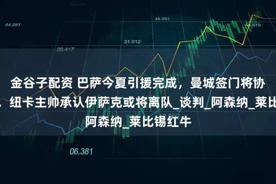 金谷子配资 巴萨今夏引援完成，曼城签门将协议达成，纽卡主帅承认伊萨克或将离队_谈判_阿森纳_莱比锡红牛