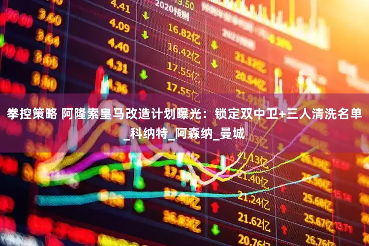 拳控策略 阿隆索皇马改造计划曝光：锁定双中卫+三人清洗名单_科纳特_阿森纳_曼城