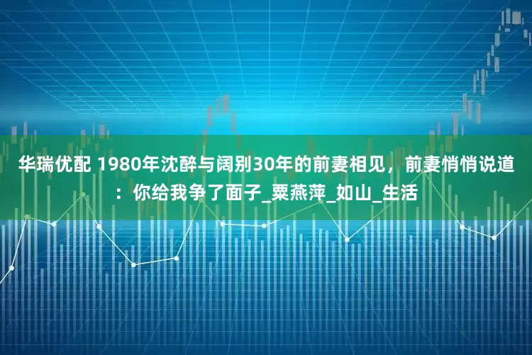 华瑞优配 1980年沈醉与阔别30年的前妻相见，前妻悄悄说道：你给我争了面子_粟燕萍_如山_生活