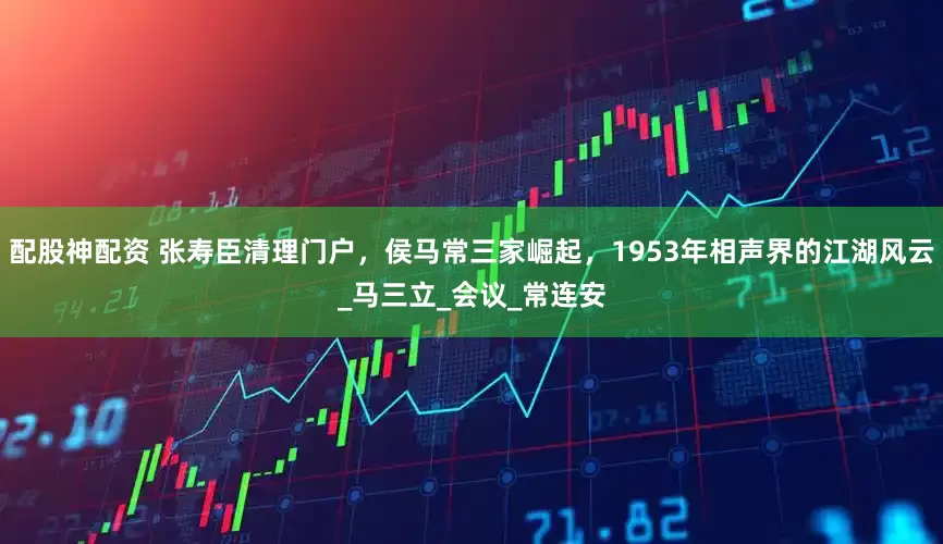 配股神配资 张寿臣清理门户，侯马常三家崛起，1953年相声界的江湖风云_马三立_会议_常连安