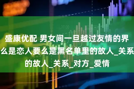 盛康优配 男女间一旦越过友情的界线，结局要么是恋人要么是黑名单里的故人_关系_对方_爱情