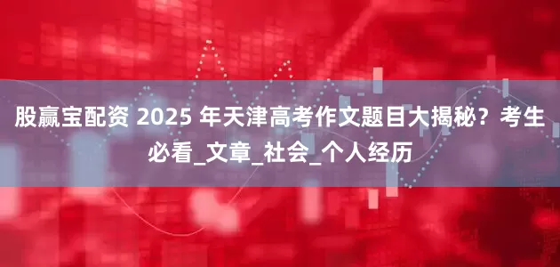 股赢宝配资 2025 年天津高考作文题目大揭秘？考生必看_文章_社会_个人经历