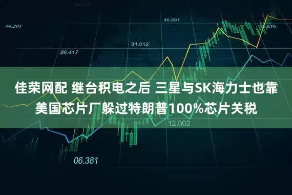 佳荣网配 继台积电之后 三星与SK海力士也靠美国芯片厂躲过特朗普100%芯片关税