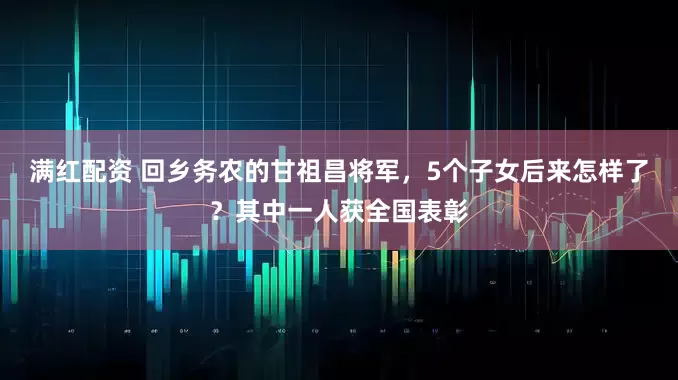 满红配资 回乡务农的甘祖昌将军,5个子女后来怎样了?其中一人获全国表彰