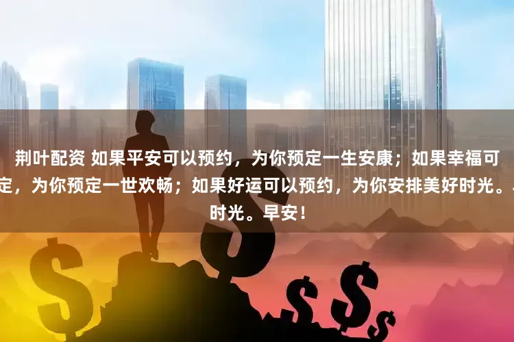 荆叶配资 如果平安可以预约,为你预定一生安康;如果幸福可以预定,为你预定一世欢畅;如果好运可以预约,为你安排美好时光。早安!