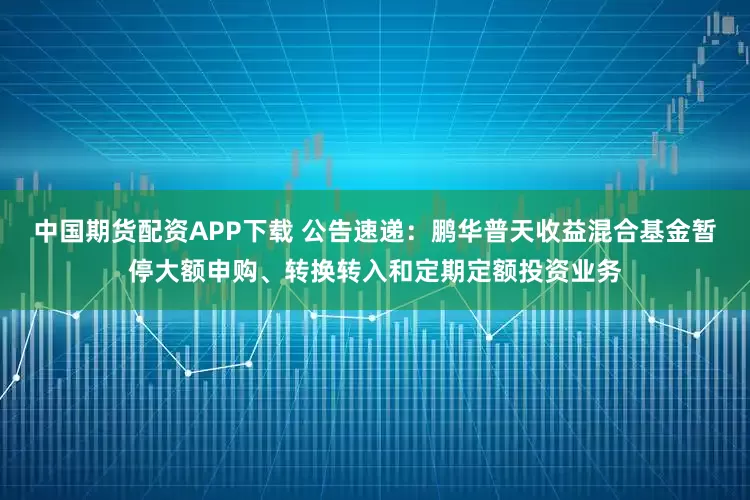 中国期货配资APP下载 公告速递：鹏华普天收益混合基金暂停大额申购、转换转入和定期定额投资业务