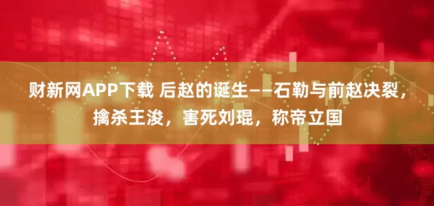 财新网APP下载 后赵的诞生——石勒与前赵决裂，擒杀王浚，害死刘琨，称帝立国
